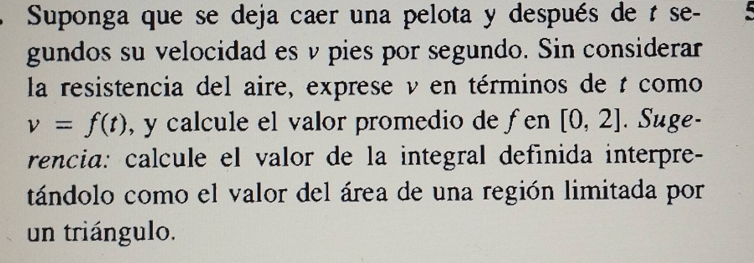 Suponga que se deja caer una pelota y después de t se- 
gundos su velocidad es v pies por segundo. Sin considerar 
la resistencia del aire, exprese ν en términos de t como
v=f(t) , y calcule el valor promedio de fen [0,2]. Suge- 
rencia: calcule el valor de la integral definida interpre- 
tándolo como el valor del área de una región limitada por 
un triángulo.