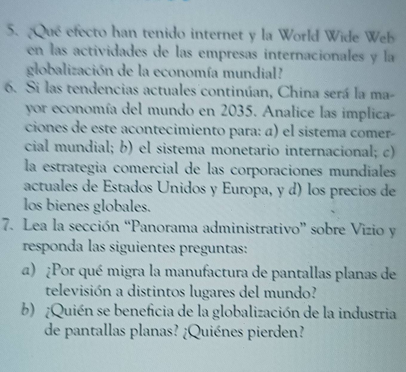 Que efecto han tenido internet y la World Wide Web
en las actividades de las empresas internacionales y la
globalización de la economía mundial
6. Si las tendencias actuales continúan, China será la ma-
yor economía del mundo en 2035. Analice las implica
ciones de este acontecimiento para: α) el sistema comer-
cial mundial; b) el sistema monetario internacional; c)
la estrategia comercial de las corporaciones mundiales
actuales de Estados Unidos y Europa, y d) los precios de
los bienes globales.
7. Lea la sección “Panorama administrátivo” sobre Vizio y
responda las siguientes preguntas:
α) ¿Por qué migra la manufactura de pantallas planas de
televisión a distintos lugares del mundo?
b) ¿Quién se beneficia de la globalización de la industria
de pantallas planas? ¿Quiénes pierden?