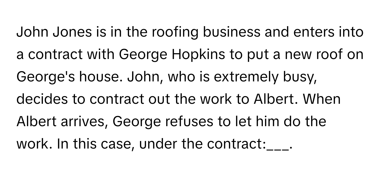 John Jones is in the roofing business and enters into a contract with George Hopkins to put a new roof on George's house. John, who is extremely busy, decides to contract out the work to Albert. When Albert arrives, George refuses to let him do the work. In this case, under the contract:___.