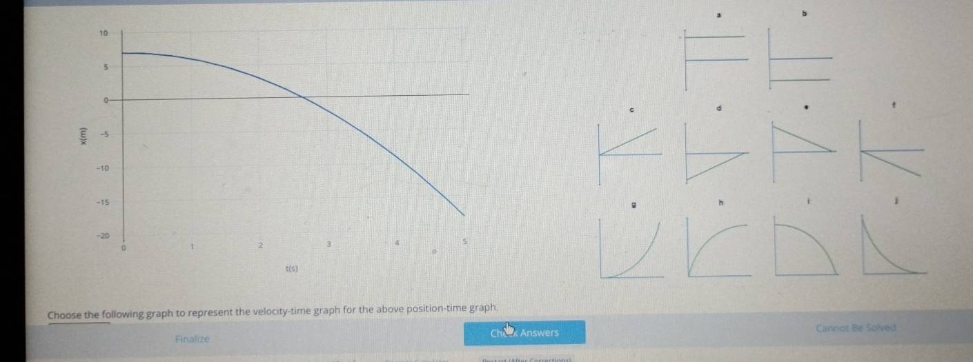 Choose the following graph to represent the velocity-time graph for the above position-time graph 
Finalize Answers Cannot Be Solved 
Ch