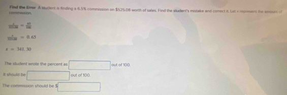 Find the Error A student is finding a 6.5% commission on $525.08 worth of sales. Find the student's mistake and correct it. Let x represent the amount of 
commission.
 x/521.08 = 45/100 
 z/325.28 =0.65
x=341.30
The student wrote the percent as ·s ·s out of 100
It should be out of 100. 
The commission should be $ □