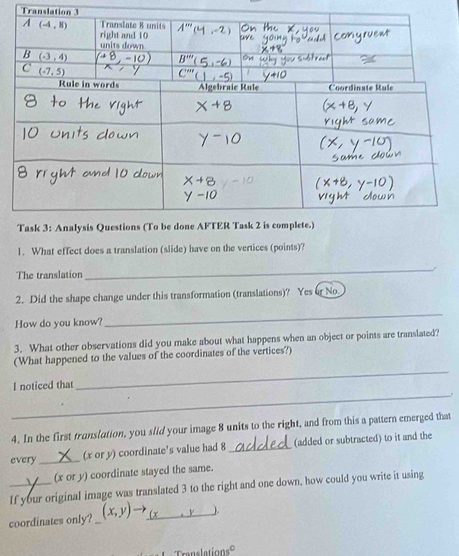Translation 3
1. What effect does a translation (slide) have on the vertices (points)?
The translation
_
2. Did the shape change under this transformation (translations)? Yes or No
How do you know?
_
3. What other observations did you make about what happens when an object or points are translated?
(What happened to the values of the coordinates of the vertices?)
I noticed that
_
_.
4. In the first translation, you slid your image 8 units to the right, and from this a pattern emerged that
every _(x or y) coordinate's value had 8_ (added or subtracted) to it and the
(x or y) coordinate stayed the same.
_If your original image was translated 3 to the right and one down, how could you write it using
coordinates only? _ (x,y)
).
Translationsé