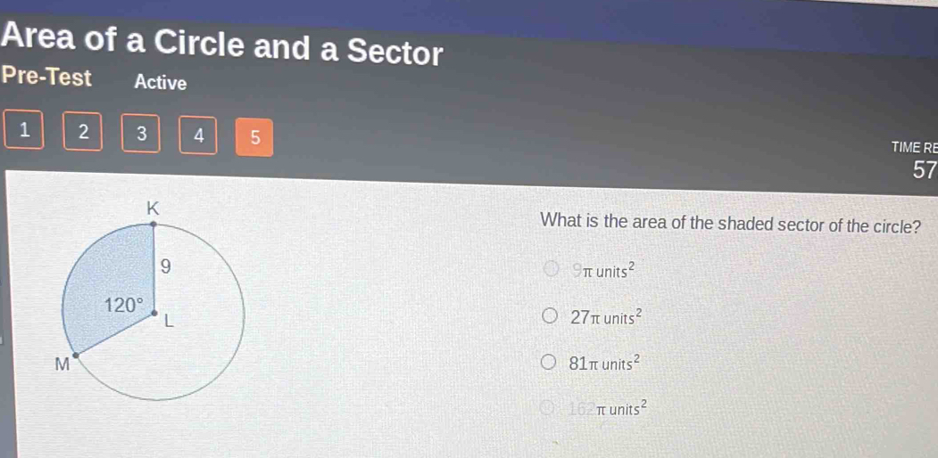 Area of a Circle and a Sector
Pre-Test Active
1 2 3 4 5 TIME RE
57
What is the area of the shaded sector of the circle?
9π units^2
27π units^2
81π units^2
162π units^2