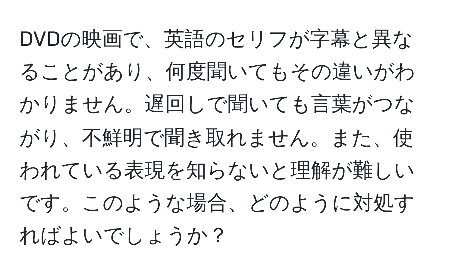 DVDの映画で、英語のセリフが字幕と異なることがあり、何度聞いてもその違いがわかりません。遅回しで聞いても言葉がつながり、不鮮明で聞き取れません。また、使われている表現を知らないと理解が難しいです。このような場合、どのように対処すればよいでしょうか？