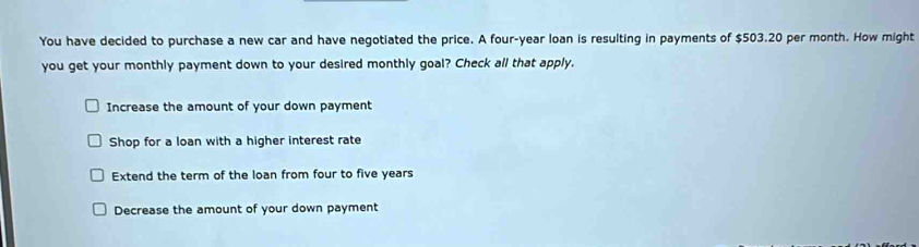 You have decided to purchase a new car and have negotiated the price. A four-year loan is resulting in payments of $503.20 per month. How might
you get your monthly payment down to your desired monthly goal? Check all that apply.
Increase the amount of your down payment
Shop for a loan with a higher interest rate
Extend the term of the loan from four to five years
Decrease the amount of your down payment