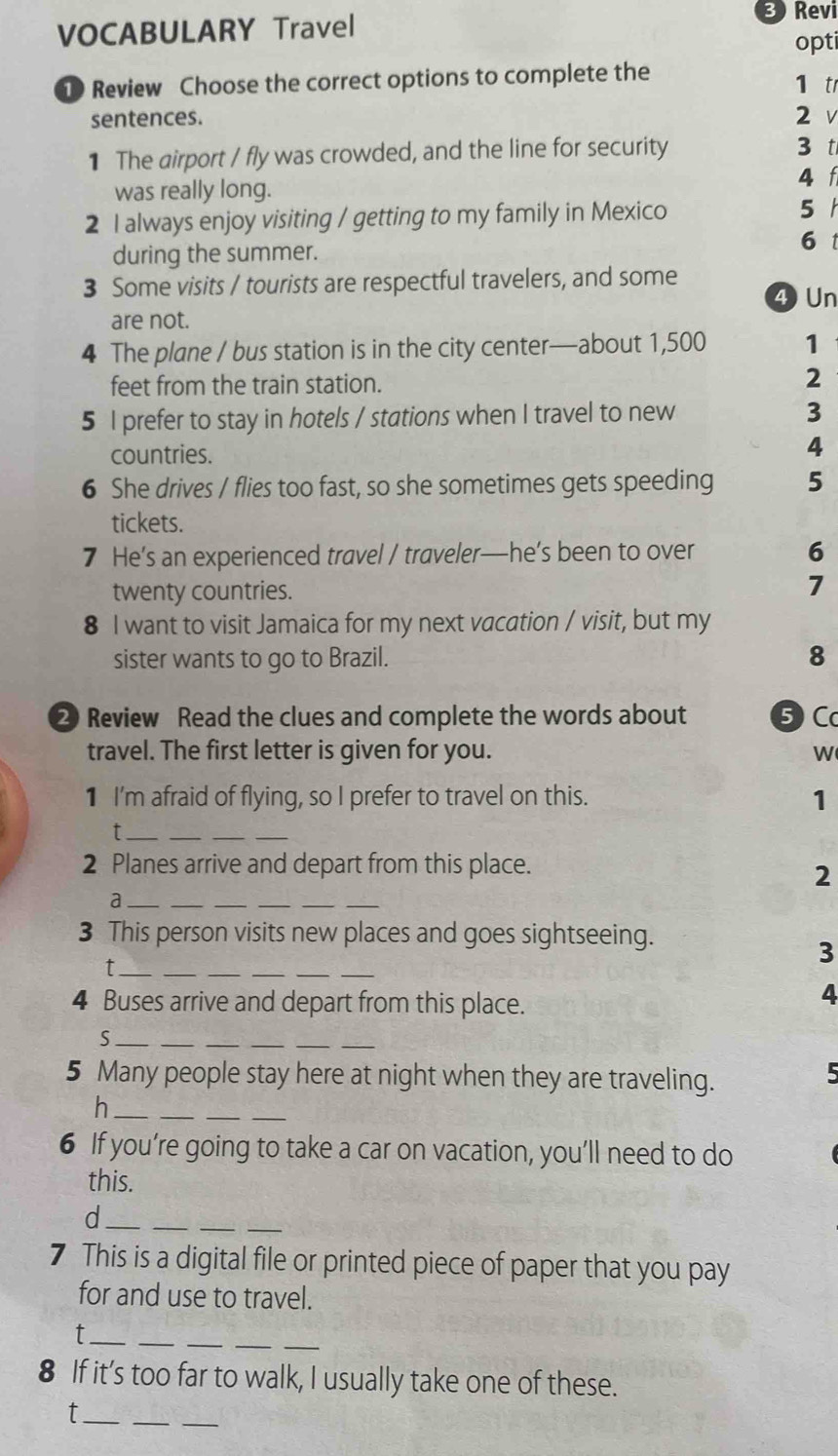 VOCABULARY Travel 
Revi 
opti 
Review Choose the correct options to complete the 1 t 
sentences. 2 v 
1 The airport / fly was crowded, and the line for security 3 t 
was really long. 
4 f 
2 I always enjoy visiting / getting to my family in Mexico 5 
during the summer. 
61 
3 Some visits / tourists are respectful travelers, and some 4 Un 
are not. 
4 The plane / bus station is in the city center—about 1,500 1
feet from the train station. 
2 
5 I prefer to stay in hotels / stations when I travel to new 3
countries. 
4 
6 She drives / flies too fast, so she sometimes gets speeding 5
tickets. 
7 He’s an experienced travel / traveler—he’s been to over 6
twenty countries. 
7 
8 I want to visit Jamaica for my next vacation / visit, but my 
sister wants to go to Brazil. 8 
② Review Read the clues and complete the words about ⑤ C 
travel. The first letter is given for you. W 
1 I'm afraid of flying, so I prefer to travel on this. 
1 
__ 
_t 
2 Planes arrive and depart from this place. 
2 
_a 
___ 
3 This person visits new places and goes sightseeing. 
_t 
__ 
_ 
__ 
3 
4 Buses arrive and depart from this place. 
4 
_S 
__ 
5 Many people stay here at night when they are traveling. 
5 
_h 
_ 
6 If you’re going to take a car on vacation, you’ll need to do 
this. 
_d 
_ 
__ 
7 This is a digital file or printed piece of paper that you pay 
for and use to travel. 
_t 
_ 
_ 
_ 
_ 
8 If it’s too far to walk, I usually take one of these. 
_t 
__