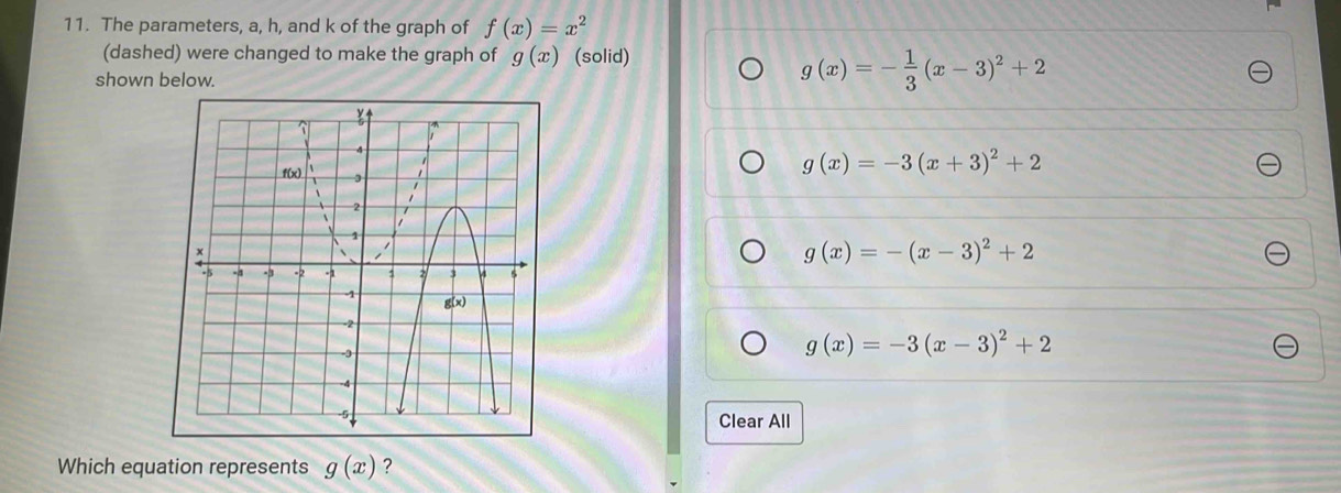 The parameters, a, h, and k of the graph of f(x)=x^2
(dashed) were changed to make the graph of g(x) (solid)
shown below.
g(x)=- 1/3 (x-3)^2+2
g(x)=-3(x+3)^2+2
g(x)=-(x-3)^2+2
g(x)=-3(x-3)^2+2
Clear All
Which equation represents g(x) ?