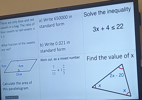 There are only blue and red a) Write 650000 in Solve the inequality
sweets in a bag. The ratio of
blue sweets to red sweets is standard form
3x+4≤ 22
5:3
What fraction of the sweets
are red? b) Write 0.021 in
standard form
Work out, as a mixed number. Find the value of x
 7/11 +1 2/3 
Calculate the area of
this parallelogram.