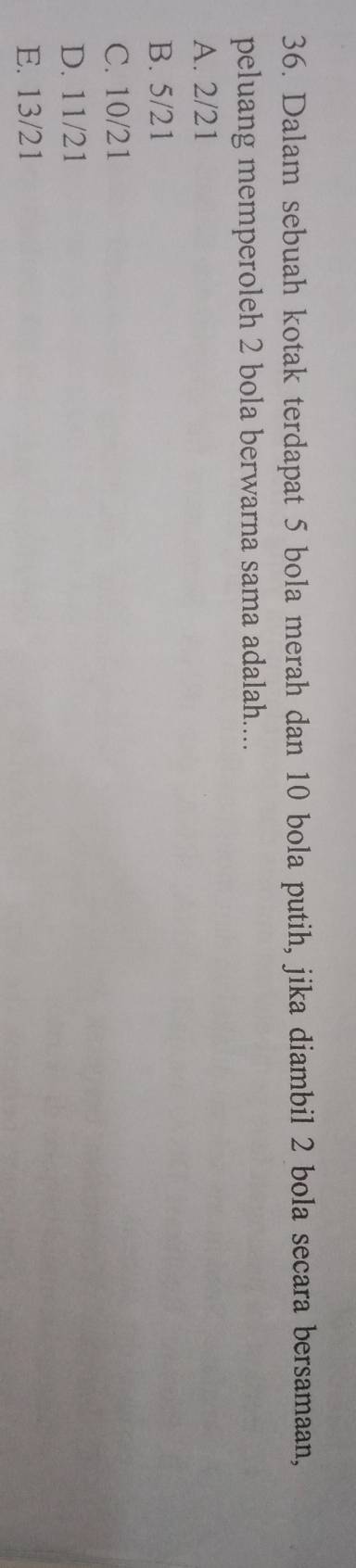 Dalam sebuah kotak terdapat 5 bola merah dan 10 bola putih, jika diambil 2 bola secara bersamaan,
peluang memperoleh 2 bola berwarna sama adalah....
A. 2/21
B. 5/21
C. 10/21
D. 11/21
E. 13/21