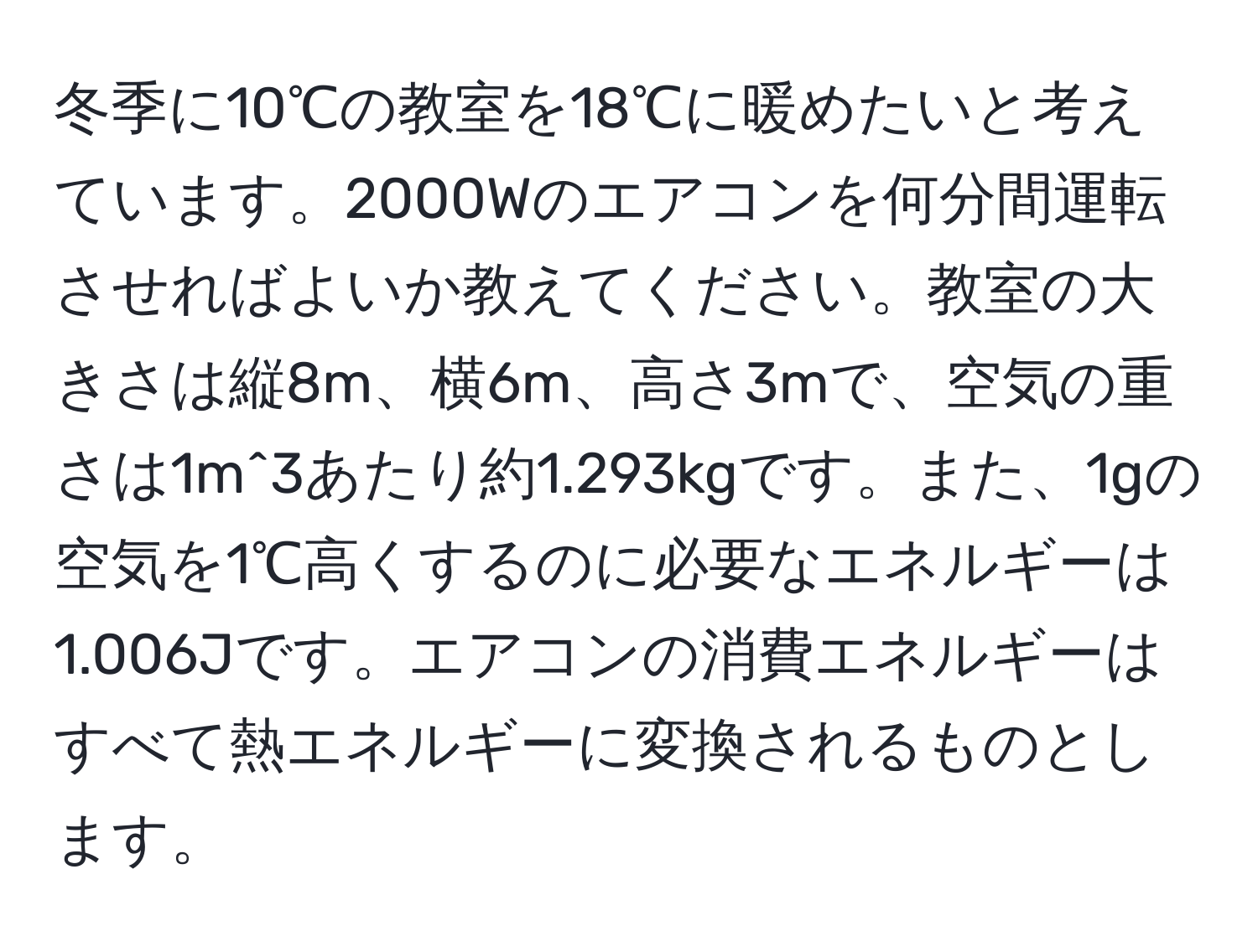 冬季に10℃の教室を18℃に暖めたいと考えています。2000Wのエアコンを何分間運転させればよいか教えてください。教室の大きさは縦8m、横6m、高さ3mで、空気の重さは1m^3あたり約1.293kgです。また、1gの空気を1℃高くするのに必要なエネルギーは1.006Jです。エアコンの消費エネルギーはすべて熱エネルギーに変換されるものとします。