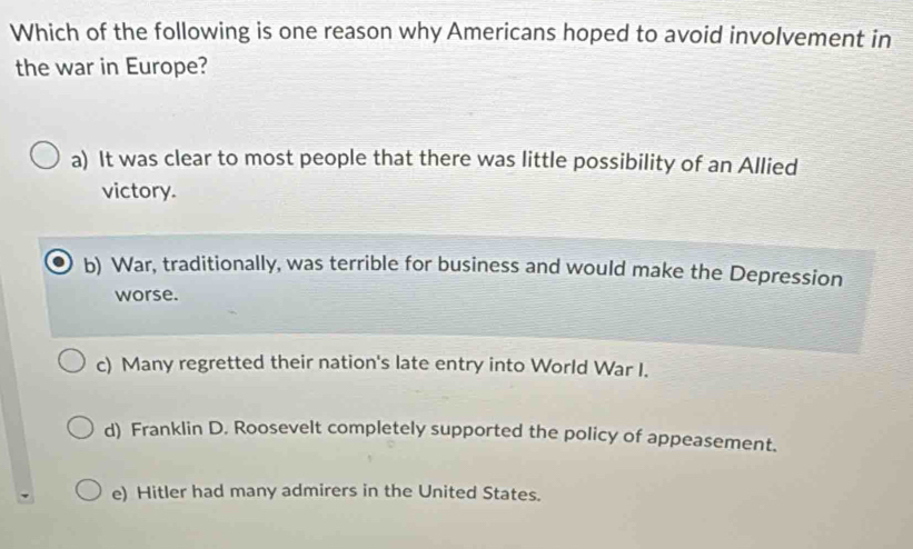 Which of the following is one reason why Americans hoped to avoid involvement in
the war in Europe?
a) It was clear to most people that there was little possibility of an Allied
victory.
b) War, traditionally, was terrible for business and would make the Depression
worse.
c) Many regretted their nation's late entry into World War I.
d) Franklin D. Roosevelt completely supported the policy of appeasement.
e) Hitler had many admirers in the United States.