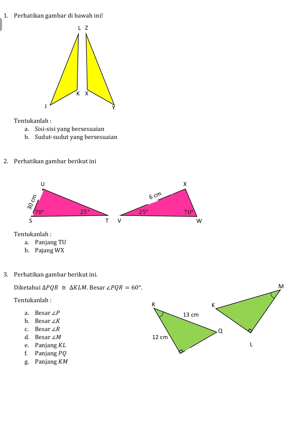 Perhatikan gambar di bawah ini!
Tentukanlah :
a. Sisi-sisi yang bersesuaian
b. Sudut-sudut yang bersesuaian
2. Perhatikan gambar berikut ini
Tentukanlah :
a. Panjang TU
b. Pajang WX
3. Perhatikan gambar berikut ini.
Diketahui △ PQR≌ △ KLM. Besar ∠ PQR=60°.
Tentukanlah :
a. Besa r∠ P
b. Besar ∠ K
c. Besar ∠ R
d. Besar ∠ M
e. Panjang KL
f. Panjang PO
g. Panjang KM