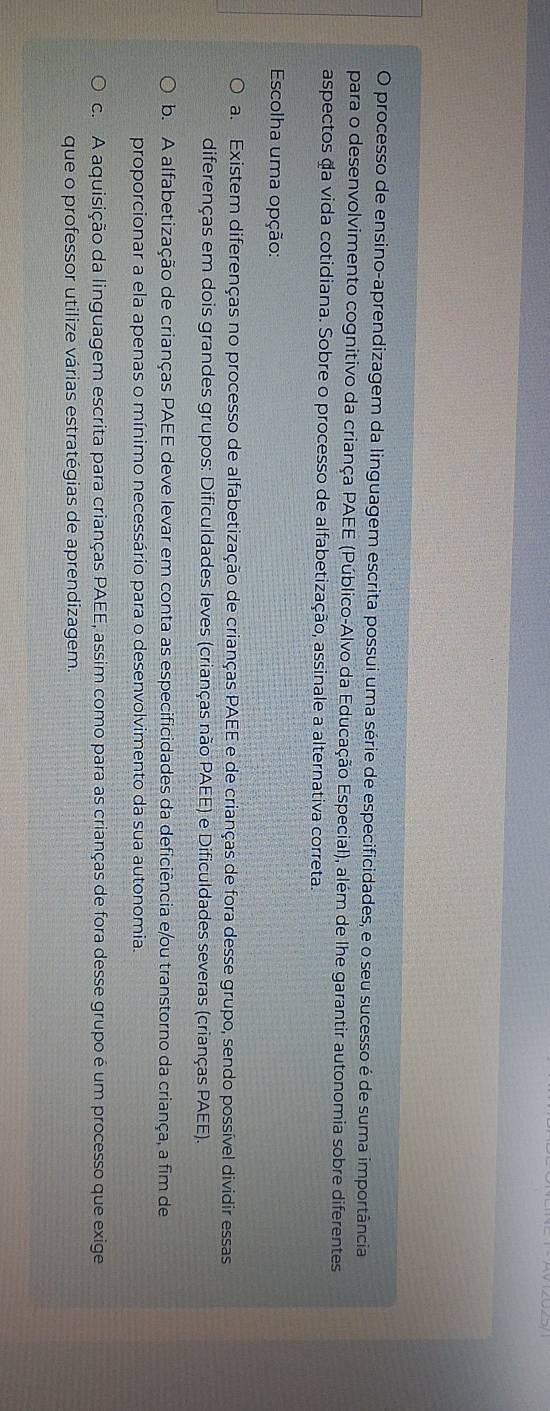 processo de ensino-aprendizagem da linguagem escrita possui uma série de especificidades, e o seu sucesso é de suma importância
para o desenvolvimento cognitivo da criança PAEE (Público-Alvo da Educação Especial), além de lhe garantir autonomia sobre diferentes
aspectos da vida cotidiana. Sobre o processo de alfabetização, assinale a alternativa correta.
* Escolha uma opção:
a. Existem diferenças no processo de alfabetização de crianças PAEE e de crianças de fora desse grupo, sendo possível dividir essas
diferenças em dois grandes grupos: Dificuldades leves (crianças não PAEE) e Dificuldades severas (crianças PAEE).
b. A alfabetização de crianças PAEE deve levar em conta as especificidades da deficiência e/ou transtorno da criança, a fim de
proporcionar a ela apenas o mínimo necessário para o desenvolvimento da sua autonomia.
c. A aquisição da linguagem escrita para crianças PAEE, assim como para as crianças de fora desse grupo é um processo que exige
que o professor utilize várias estratégias de aprendizagem.