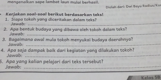 mengenalkan sape lambat laun mulai berhasil: 
Diolah dari: Dwi Bayu Radius/Kor 
• Kerjakan soal-soal berikut berdasarkan teks! 
_ 
1. Siapa tokoh yang diceritakan dalam teks? 
Jawab: 
2. Apa bentuk budaya yang dibawa oleh tokoh dalam teks? 
Jawab:_ 
3. Bagaimana awal mula tokoh menyukai budaya daerahnya? 
Jawab:_ 
4. Apa saja dampak baik dari kegiatan yang dilakukan tokoh? 
Jawab:_ 
_ 
5. Apa yang kalian pelajari dari teks tersebut? 
Jawab: 
Kelas 5B