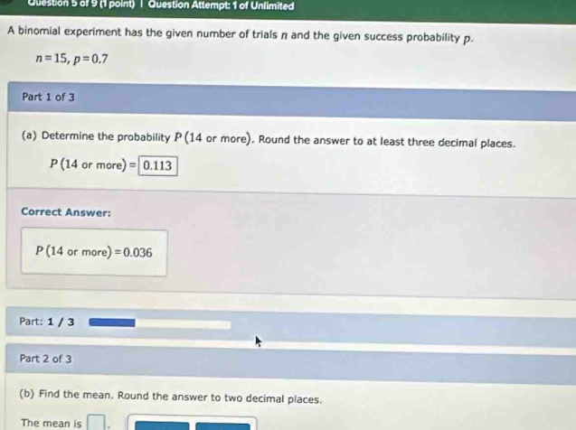 Question Attempt: 1 of Unlimited 
A binomial experiment has the given number of trials n and the given success probability p.
n=15, p=0.7
Part 1 of 3 
(a) Determine the probability P(14 or more). Round the answer to at least three decimal places.
P (14 or more) =0.113
Correct Answer:
P(14 or more) =0.036
Part: 1 / 3 
Part 2 of 3 
(b) Find the mean. Round the answer to two decimal places. 
The mean is