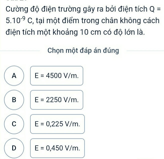 Cường độ điện trường gây ra bởi điện tích Q=
5.10^(-9)C , tại một điểm trong chân không cách
điện tích một khoảng 10 cm có độ lớn là.
Chọn một đáp án đúng
A E=4500V/m.
B E=2250V/m.
C E=0,225V/m.
D E=0,450V/m.