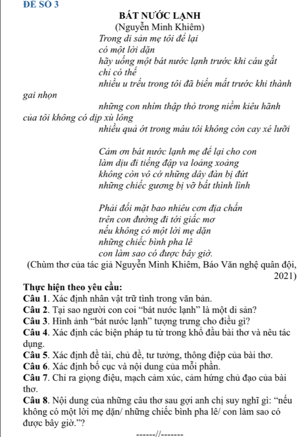 DE SO 3
bát nước lẠnh
(Nguyễn Minh Khiêm)
Trong di sản mẹ tôi để lại
có một lời dặn
hãy uống một bát nước lạnh trước khi cáu gắt
chỉ có thể
nhiều u trếu trong tôi đã biến mất trước khi thành
gai nhọn
những con nhim thập thò trong niềm kiêu hãnh
của tôi không có dịp xù lông
nhiều quả ớt trong máu tôi không còn cay xé lưỡi
Cảm ơn bát nước lạnh mẹ để lại cho con
làm dịu đi tiếng đập va loảng xoảng
không còn vô cớ những dây đàn bị đứt
những chiếc gương bị vỡ bất thình lình
Phải đối mặt bao nhiêu cơn địa chấn
trên con đường đi tới giấc mơ
nếu không có một lời mẹ dặn
những chiếc bình pha lê
con làm sao có được bây giờ.
(Chùm thơ của tác giả Nguyễn Minh Khiêm, Báo Văn nghệ quân đội,
2021)
Thực hiện theo yêu cầu:
Câu 1. Xác định nhân vật trữ tình trong văn bản.
Câu 2. Tại sao người con coi “bát nước lạnh” là một di sản?
Câu 3. Hình ảnh “bát nước lạnh” tượng trưng cho điều gì?
Câu 4. Xác định các biện pháp tu từ trong khổ đầu bài thơ và nêu tác
dụng.
Câu 5. Xác định đề tài, chủ đề, tư tưởng, thông điệp của bài thơ.
Câu 6. Xác định bố cục và nội dung của mỗi phần.
Câu 7. Chỉ ra giọng điệu, mạch cảm xúc, cảm hứng chủ đạo của bài
thơ.
Câu 8. Nội dung của những câu thơ sau gợi anh chị suy nghĩ gì: “nếu
không có một lời mẹ dặn/ những chiếc bình pha lê/ con làm sao có
được bây giờ.”?
__