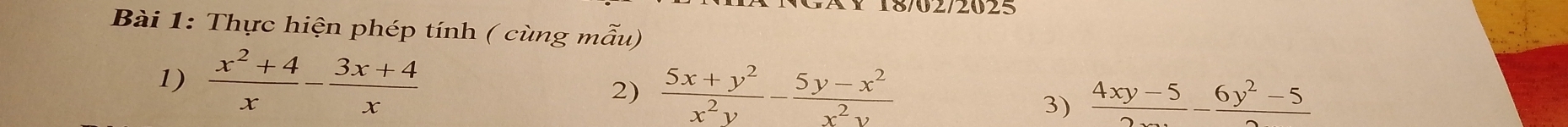 18/02/2025
Bài 1: Thực hiện phép tính ( cùng mẫu)
1)  (x^2+4)/x - (3x+4)/x 
2)  (5x+y^2)/x^2y - (5y-x^2)/x^2y 
3)  (4xy-5)/2 - (6y^2-5)/2 