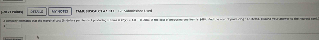 DETAILS MY NOTES TAMUBUSCALC1 4.1.013. 0/6 Submissions Used 
A company estimates that the marginal cost (in dollars per item) of producing x items is C'(x)=1.8-0.008x x. If the cost of producing one item is $684, find the cost of producing 146 items. (Round your answer to the nearest cent.)