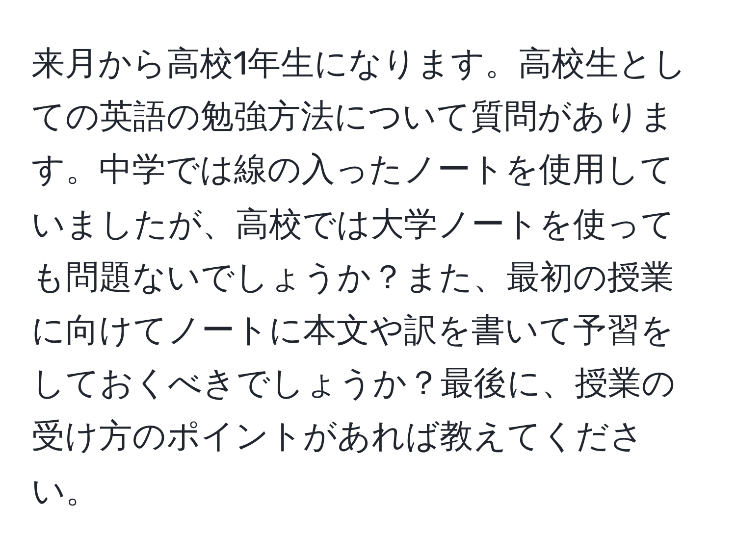 来月から高校1年生になります。高校生としての英語の勉強方法について質問があります。中学では線の入ったノートを使用していましたが、高校では大学ノートを使っても問題ないでしょうか？また、最初の授業に向けてノートに本文や訳を書いて予習をしておくべきでしょうか？最後に、授業の受け方のポイントがあれば教えてください。