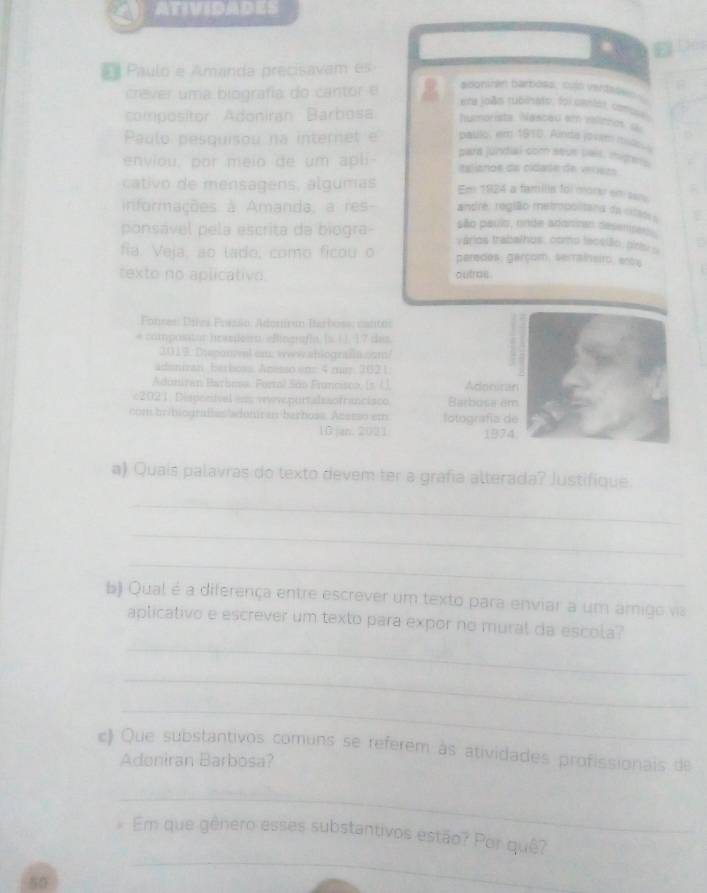 ATIVIDADES
E  Paulo e Amanda precisavam es
crever uma biografía do cantor e
acontran barbosa, culó veroN  
ema joés rubinato, foi cmdás, conoses
compositor Adoniran Barbosa humorista. Nascau em rallinhos u
Paulo pesquisou na internet e paulo, em 1910. Ainda jovem mid_
enviou, por meio de um apli part jundial com seue pals, migers
eslianos da cidade de verezs
Em 1924 a familis foi morer em sers
cativo de mensagens, algumas andre: região metropolitana da citas s
informações à Amanda, a res são pauis, onde adanren desenses.
ponsável pela escrita da biogra- vários trabalhus, como lecstio, ori s
a
fia. Veja, ao lado, como ficou o peredes: garçom, serrainsiro, anoy
texto no aplicativo. outras 
Fonses: Difes Poesão: Adomira Iarbose: cantos
e composator hasdeirn. eBingraflt Is. ( J, 17 das.
3019: Desponval um; www.ablografia.com/
adonizan betboss. Acesso em 4 mr. 202 1
Aduniran Barbesa. Forol São Fruncisco, (s. (.), Adociran
c2021, Dispociível im wyvpurtalssofrancisco Barbosa em
com bribiografas/adumiran barbose. Aceeso em Iotografía de
10 jan. 2021 1974
a) Quais palavras do texto devem ter a grafia alterada? Justifique.
_
_
_
b) Qual é a diferença entre escrever um texto para enviar a um amigo v
_
aplicativo e escrever um texto para expor no mural da escola?
_
_
c) Que substantivos comuns se referem às atividades profissionais de
Adeniran Barbosa?
_
_
Em que gênero esses substantivos estão? Por quê?
50