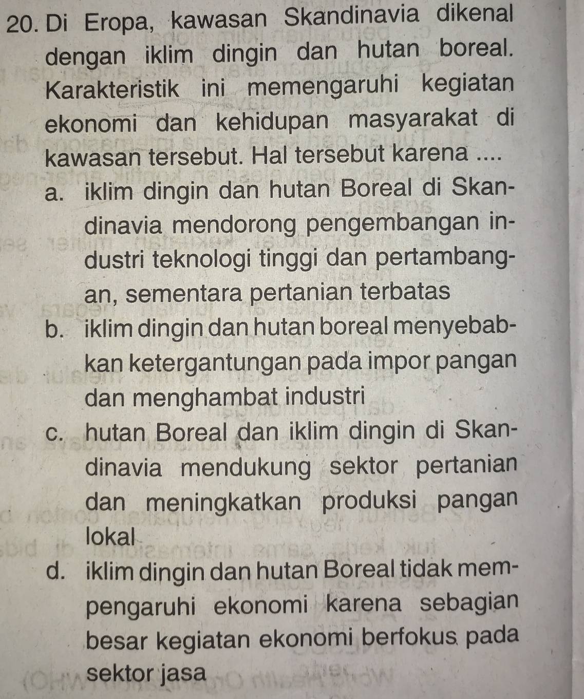 Di Eropa, kawasan Skandinavia dikenal
dengan iklim dingin dan hutan boreal.
Karakteristik ini memengaruhi kegiatan
ekonomi dan kehidupan masyarakat di
kawasan tersebut. Hal tersebut karena ....
a. iklim dingin dan hutan Boreal di Skan-
dinavia mendorong pengembangan in-
dustri teknologi tinggi dan pertambang-
an, sementara pertanian terbatas
b. iklim dingin dan hutan boreal menyebab-
kan ketergantungan pada impor pangan
dan menghambat industri
c. hutan Boreal dan iklim dingin di Skan-
dinavia mendukung sektor pertanian
dan meningkatkan produksi pangan
lokal
d. iklim dingin dan hutan Boreal tidak mem-
pengaruhi ekonomi karena sebagian
besar kegiatan ekonomi berfokus pada
sektor jasa