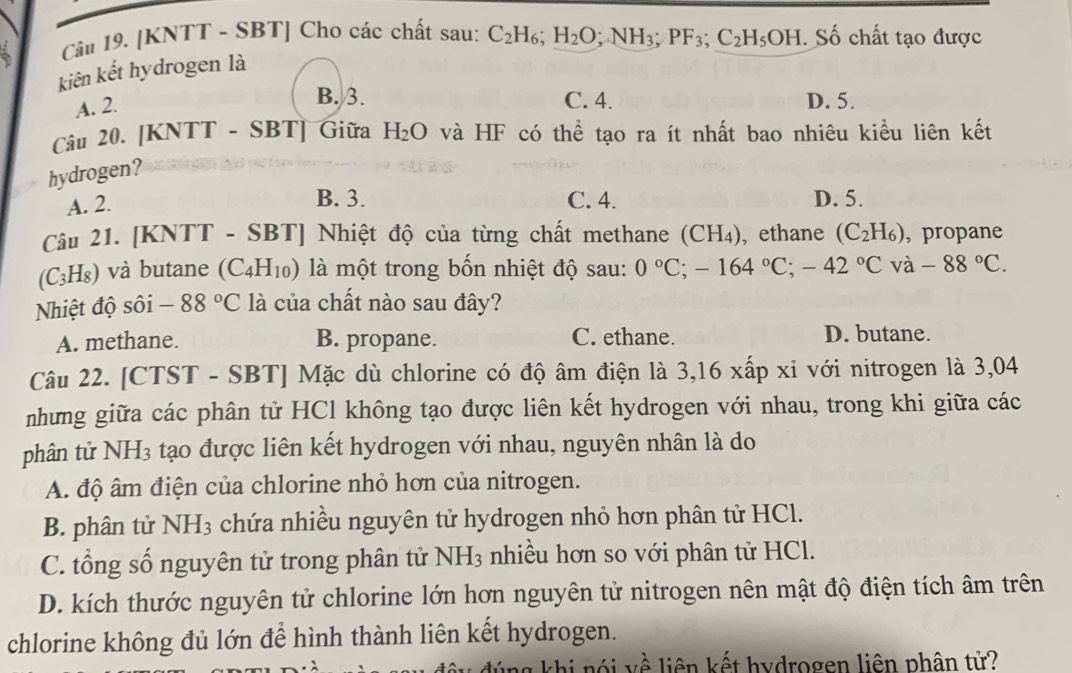 [KNTT - SBT] Cho các chất sau: C_2H_6;H_2O; ;NH_3;PF_3;C_2H_5OH. Số chất tạo được
kiên kết hydrogen là
A. 2.
B. 3. C. 4. D. 5.
Câu 20. [KNTT - SBT] Giữa H_2O và HF có thể tạo ra ít nhất bao nhiêu kiểu liên kết
hydrogen?
A. 2.
B. 3. C. 4. D. 5.
Câu 21. [KNTT - SBT] Nhiệt độ của từng chất methane ( CH_4) , ethane (C_2H_6) , propane
C_3 I) và butane (C_4H_10) là một trong bốn nhiệt độ sau: 0°C;-164°C;-42°C và -88°C.
Nhiệt độ sôi -88°C là của chất nào sau đây?
A. methane. B. propane. C. ethane.
D. butane.
Câu 22. [CTST - SBT] Mặc dù chlorine có độ âm điện là 3,16 xấp xỉ với nitrogen là 3,04
nhưng giữa các phân tử HCl không tạo được liên kết hydrogen với nhau, trong khi giữa các
phân tử NH_3 tạo được liên kết hydrogen với nhau, nguyên nhân là do
A. độ âm điện của chlorine nhỏ hơn của nitrogen.
B. phân tử NH_3 chứa nhiều nguyên tử hydrogen nhỏ hơn phân tử HCl.
C. tổng số nguyên tử trong phân tử NH_3 nhiều hơn so với phân tử HCl.
D. kích thước nguyên tử chlorine lớn hơn nguyên tử nitrogen nên mật độ điện tích âm trên
chlorine không đủ lớn để hình thành liên kết hydrogen.
g k hi nó i v ề liên kết hydrogen liên phân tử?