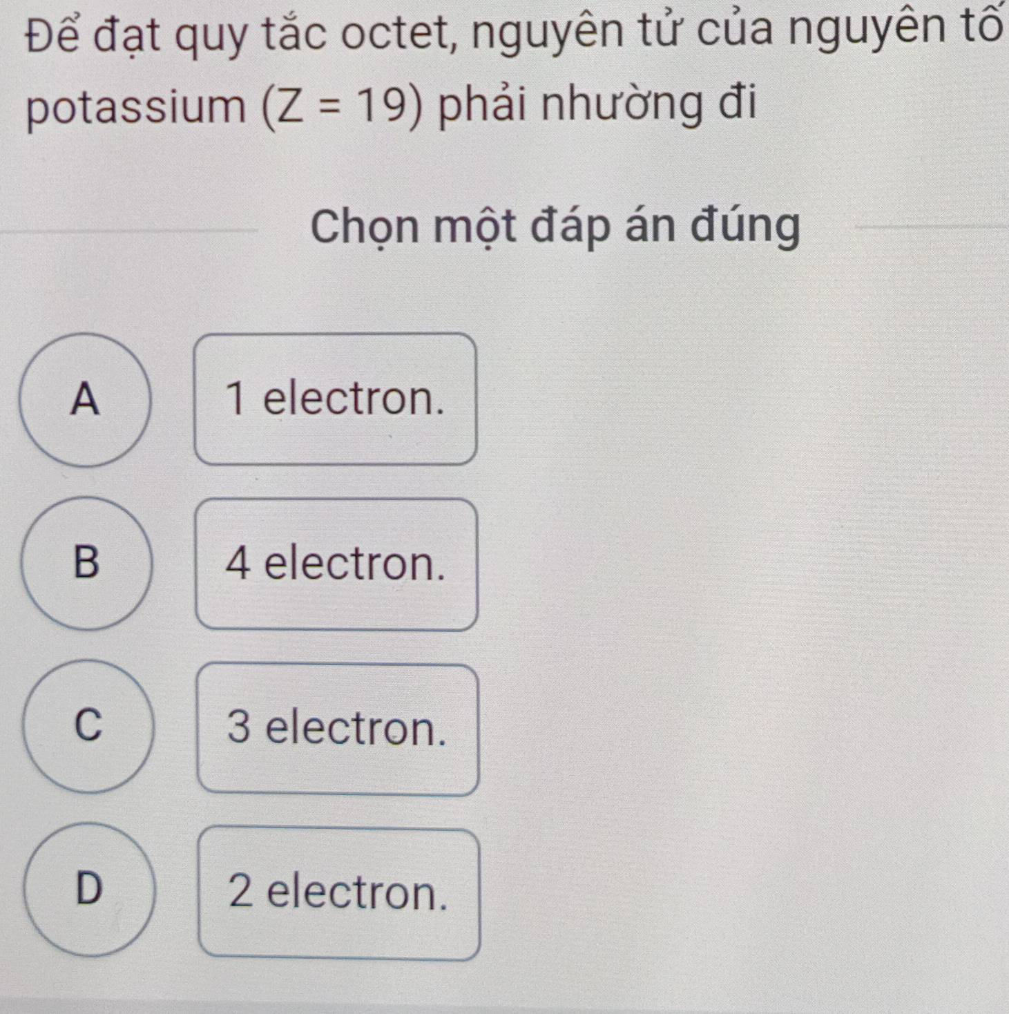 Để đạt quy tắc octet, nguyên tử của nguyên tố
potassium (Z=19) phải nhường đi
Chọn một đáp án đúng
A 1 electron.
B 4 electron.
C 3 electron.
D 2 electron.