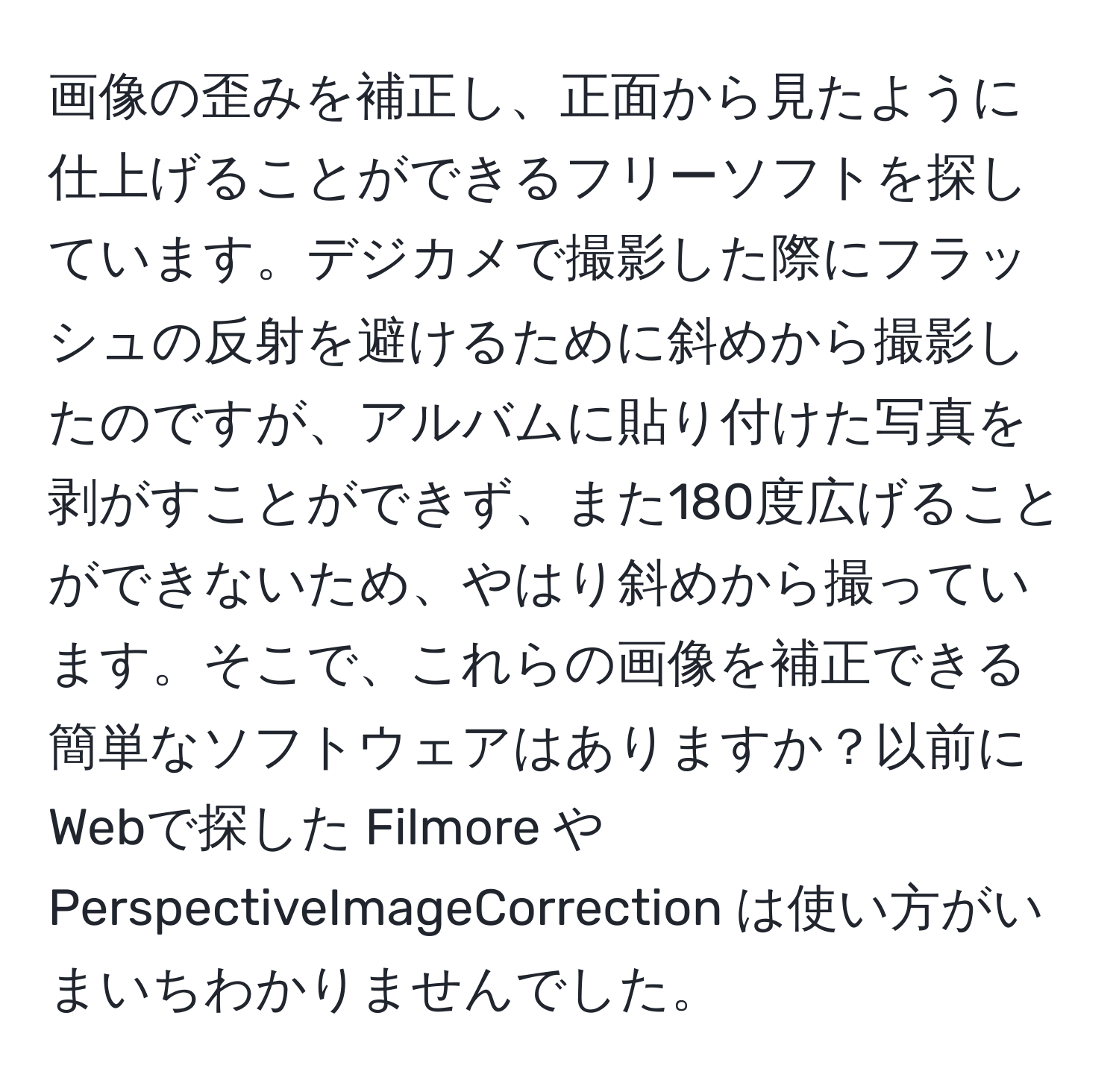 画像の歪みを補正し、正面から見たように仕上げることができるフリーソフトを探しています。デジカメで撮影した際にフラッシュの反射を避けるために斜めから撮影したのですが、アルバムに貼り付けた写真を剥がすことができず、また180度広げることができないため、やはり斜めから撮っています。そこで、これらの画像を補正できる簡単なソフトウェアはありますか？以前にWebで探した Filmore や PerspectiveImageCorrection は使い方がいまいちわかりませんでした。