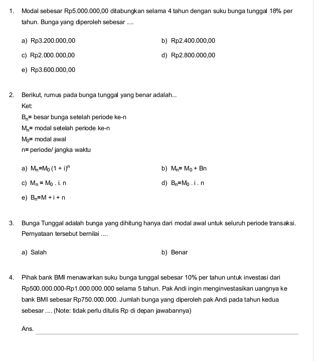 Modal sebesar Rp5.000.000.00 ditabunqkan selama 4 tahun dengan suku bunga tunggal 18% per
tahun. Bunga yang diperoleh sebesar ....
a) Rp3.200.000,00 b) Rp2.400.000,00
c) Rp2.000.000,00 d) Rp2.800.000,00
e) Rp3.600.000,00
2. Berikut, rumus pada bunga tunggal yang benar adalah...
Ket:
B_n= besar bunga setelah periode ke-n
M_n= modal setelah periode ke-n
M_0= modal awal
n= periode/ jangka waktu
a) M_n=M_0(1+i)^n b) M_n=M_0+Bn
c) M_n=M_0.i.n d) B_n=M_0.i.n
e) B_n=M+i+n
3. Bunga Tunggal adalah bunga yang dihitung hanya dari modal awal untuk seluruh periode transaksi.
Pernyataan tersebut bernilai ....
a) Salah b) Benar
4. Pihak bank BMI menawarkan suku bunga tunggal sebesar 10% per tahun untuk investasi dari
Rp500.000.000 - Rp1.000.000.000 selama 5 tahun. Pak Andi ingin menginvestasikan uangnya ke
bank BMI sebesar Rp750.000.000. Jumlah bunga yang diperoleh pak Andi pada tahun kedua
sebesar .... (Note: tidak perlu ditulis Rp di depan jawabannya)
_
Ans.