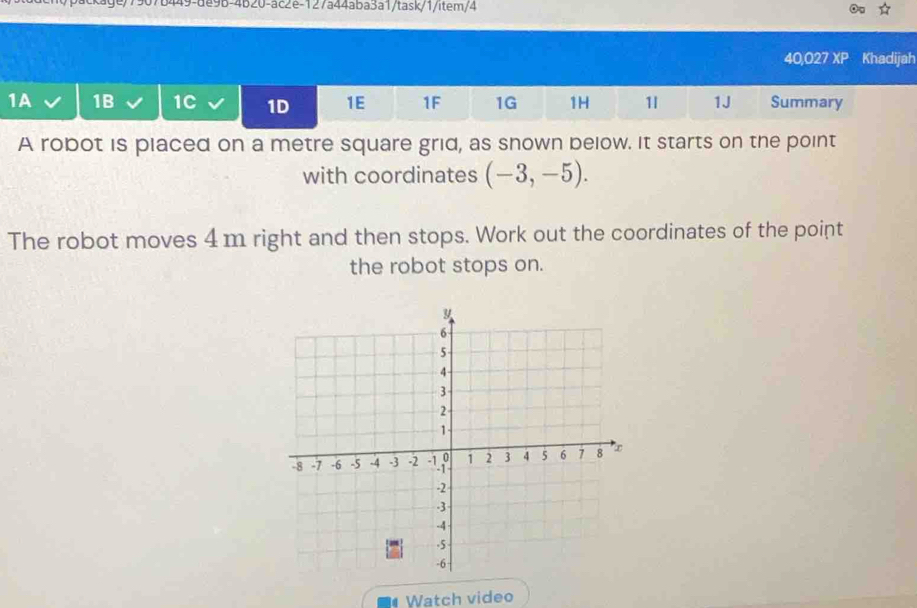 ge/7907b449-de9b-4b20-ac2e-127a44aba3a1/task/1/item/4 
40,027 XP Khadijah 
1A 1B 1C 1D 1E 1F 1G 1H 1 1J Summary 
A robot is placed on a metre square grid, as snown below. It starts on the point 
with coordinates (-3,-5). 
The robot moves 4 m right and then stops. Work out the coordinates of the point 
the robot stops on. 
Watch video