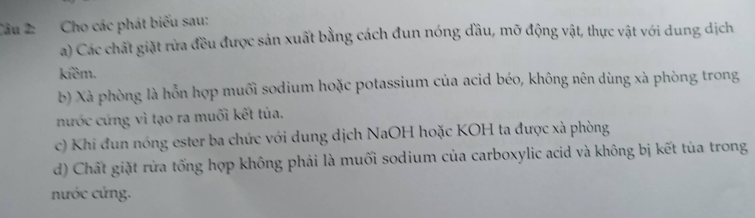 Cho các phát biểu sau: 
a) Các chất giặt rừa đều được sản xuất bằng cách đun nóng đầu, mỡ động vật, thực vật với dung dịch 
kiềm. 
b) Xà phòng là hỗn hợp muối sodium hoặc potassium của acid béo, không nên dùng xà phòng trong 
nước cứng vì tạo ra muối kết tùa. 
c) Khi đun nóng ester ba chức với dung dịch NaOH hoặc KOH ta được xà phòng 
d) Chất giặt rửa tổng hợp không phải là muối sodium của carboxylic acid và không bị kết tủa trong 
nước cứng.