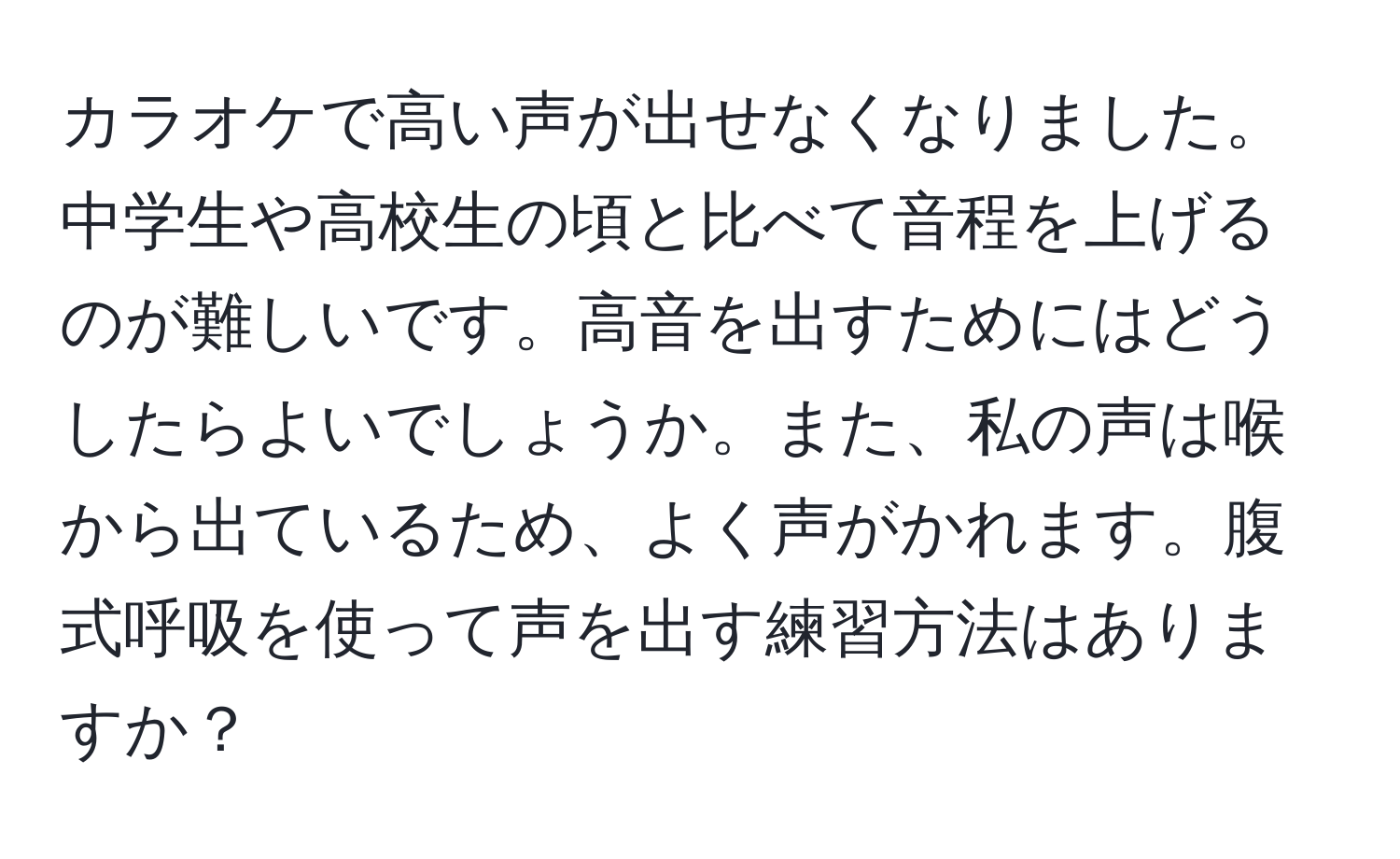 カラオケで高い声が出せなくなりました。中学生や高校生の頃と比べて音程を上げるのが難しいです。高音を出すためにはどうしたらよいでしょうか。また、私の声は喉から出ているため、よく声がかれます。腹式呼吸を使って声を出す練習方法はありますか？