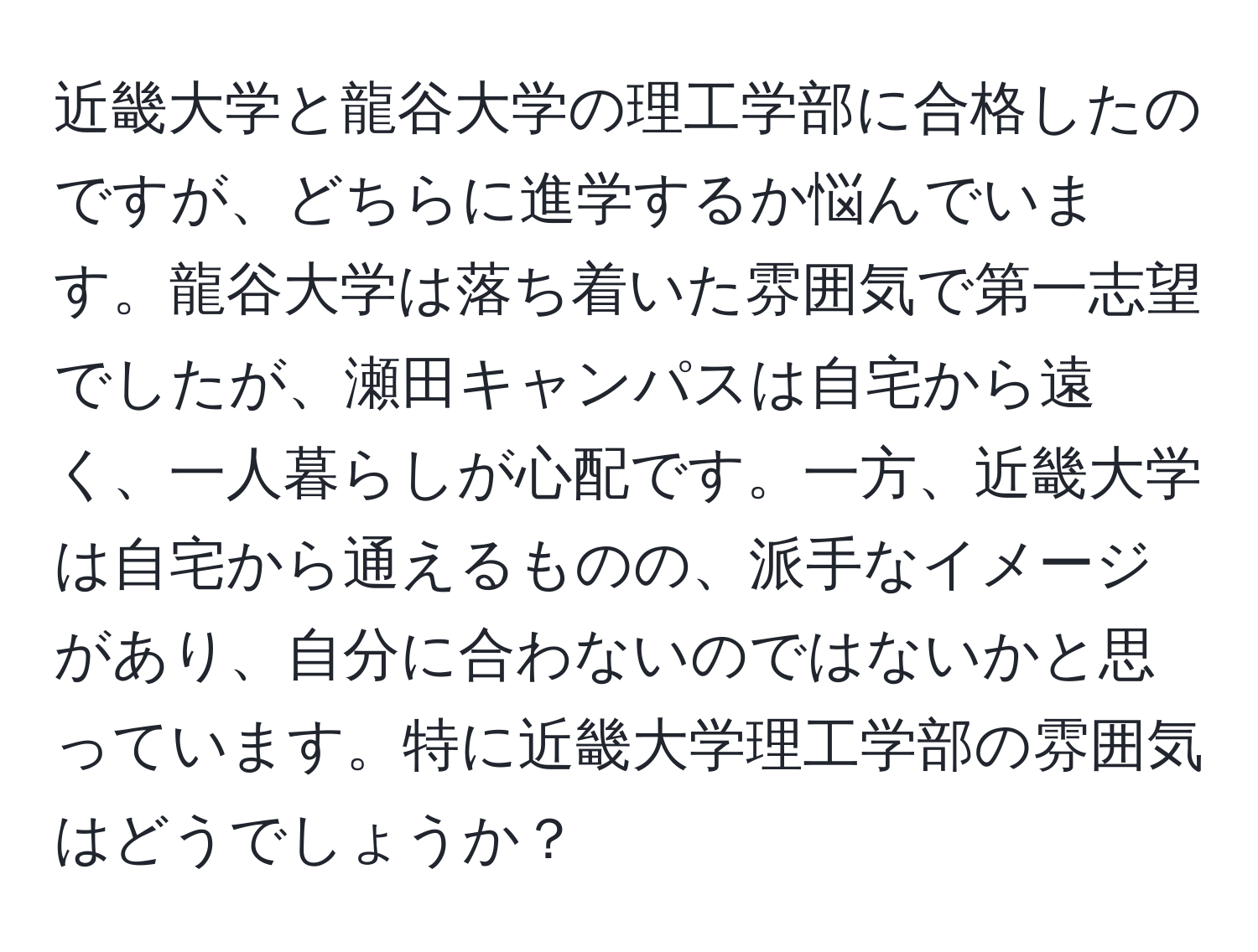 近畿大学と龍谷大学の理工学部に合格したのですが、どちらに進学するか悩んでいます。龍谷大学は落ち着いた雰囲気で第一志望でしたが、瀬田キャンパスは自宅から遠く、一人暮らしが心配です。一方、近畿大学は自宅から通えるものの、派手なイメージがあり、自分に合わないのではないかと思っています。特に近畿大学理工学部の雰囲気はどうでしょうか？