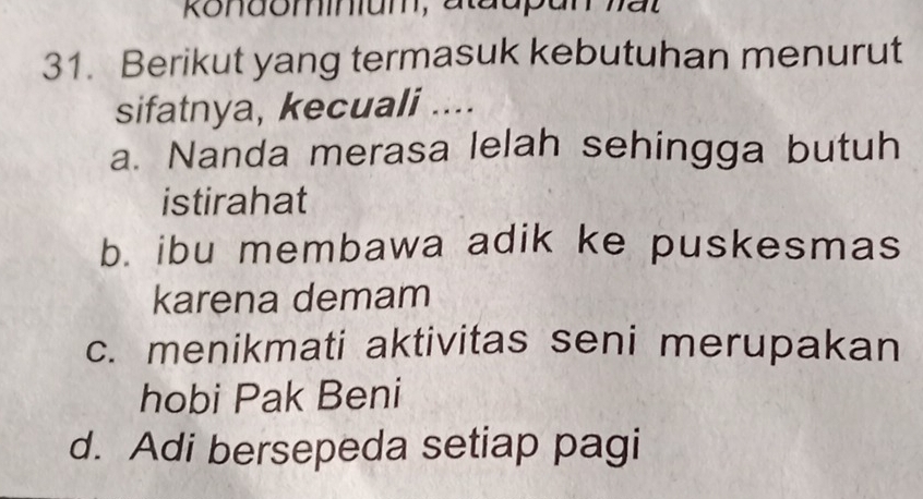 Rondominum, atadpan hat
31. Berikut yang termasuk kebutuhan menurut
sifatnya, kecuali ....
a. Nanda merasa lelah sehingga butuh
istirahat
b. ibu membawa adik ke puskesmas
karena demam
c. menikmati aktivitas seni merupakan
hobi Pak Beni
d. Adi bersepeda setiap pagi