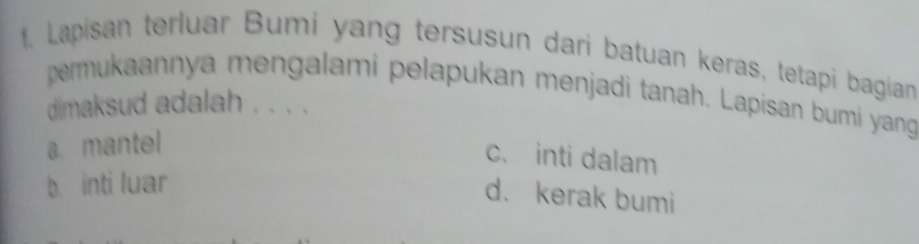 Lapisan terluar Bumi yang tersusun dari batuan keras, tetapi bagian
permukaannya mengalami pelapukan menjadi tanah. Lapisan bumi yang
dimaksud adalah . . . .
a. mantel
c. inti dalam
b. inti luar
d. kerak bumi