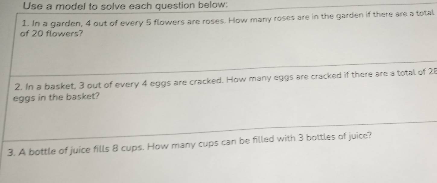 Use a model to solve each question below: 
1. In a garden, 4 out of every 5 flowers are roses. How many roses are in the garden if there are a total 
of 20 flowers? 
2. In a basket, 3 out of every 4 eggs are cracked. How many eggs are cracked if there are a total of 28
eggs in the basket? 
3. A bottle of juice fills 8 cups. How many cups can be filled with 3 bottles of juice?