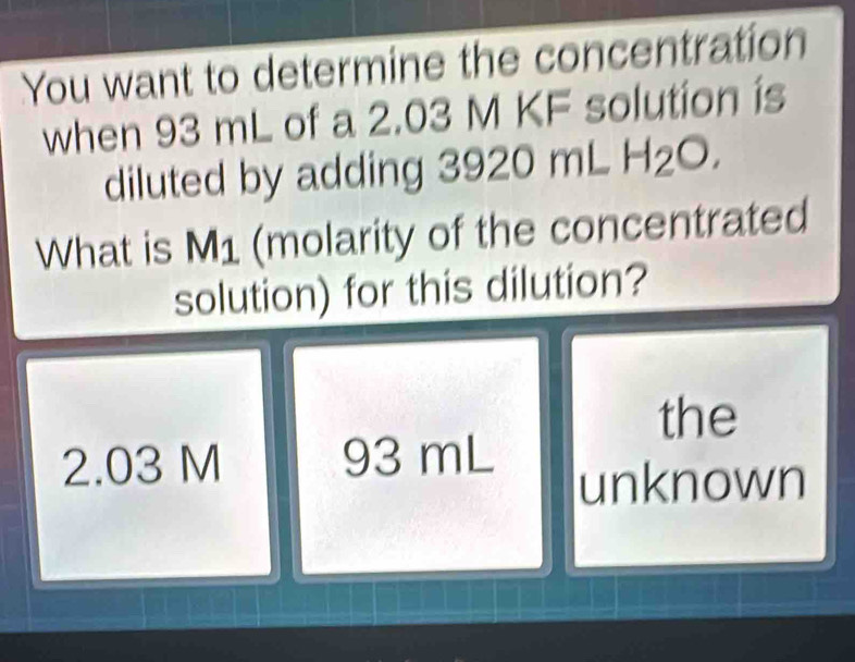 You want to determine the concentration
when 93 mL of a 2.03 M KF solution is
diluted by adding 3920 mL H₂O.
What is M1 (molarity of the concentrated
solution) for this dilution?
the
2.03 M 93 mL
unknown