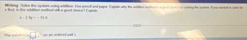 Writing Solve the system using addition. Use pencil and paper. Explain why the addition methed is a good choice for solving the system. If you wanted to solve for
x first, is the addition method still a good choice? Explain.
x-2.9y=-15.6
The solution is (Type an ordered pair.)