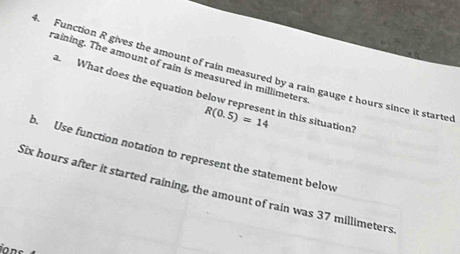 raining. The amount of rain is measured in millimeters
4. Function R gives the amount of rain measured by a rain gauge t hours since it starte 
a What does the equation below represent in this situation?
R(0.5)=14
b. Use function notation to represent the statement below
Six hours after it started raining, the amount of rain was 37 millimeters
ions