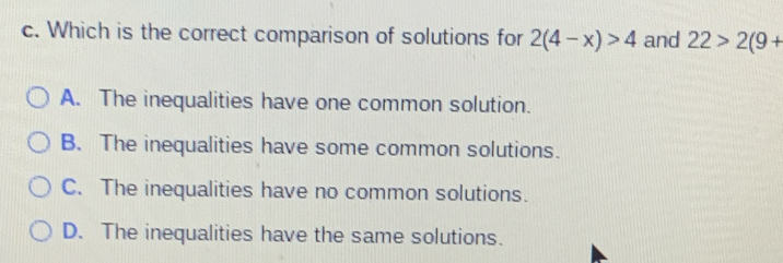 Which is the correct comparison of solutions for 2(4-x)>4 and 22>2(9+
A. The inequalities have one common solution.
B. The inequalities have some common solutions.
C. The inequalities have no common solutions.
D. The inequalities have the same solutions.