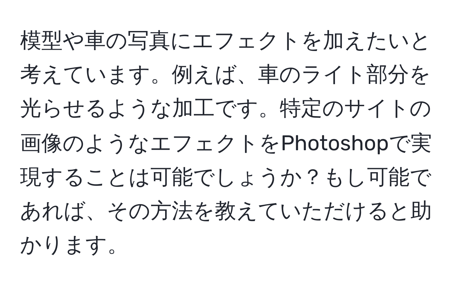 模型や車の写真にエフェクトを加えたいと考えています。例えば、車のライト部分を光らせるような加工です。特定のサイトの画像のようなエフェクトをPhotoshopで実現することは可能でしょうか？もし可能であれば、その方法を教えていただけると助かります。