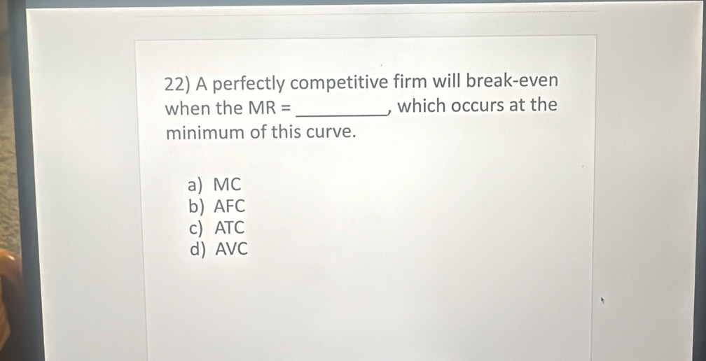 A perfectly competitive firm will break-even
when the MR= _, which occurs at the
minimum of this curve.
a) MC
b) AFC
c ATC
d AVC