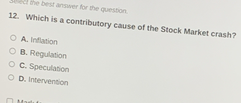 Select the best answer for the question.
12. Which is a contributory cause of the Stock Market crash?
A. Inflation
B. Regulation
C. Speculation
D. Intervention