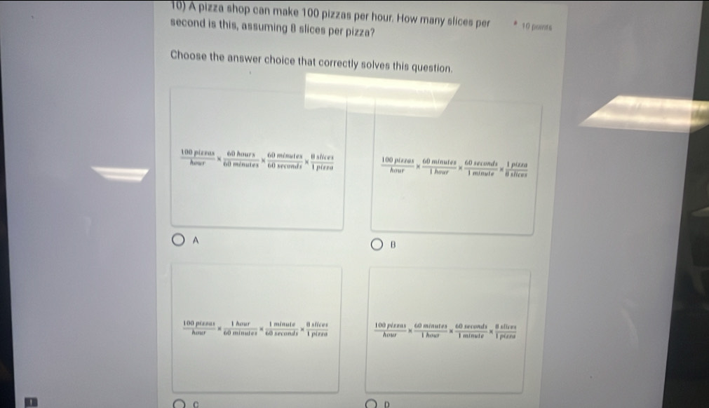 A pizza shop can make 100 pizzas per hour. How many slices per 10 points
second is this, assuming 8 slices per pizza?
Choose the answer choice that correctly solves this question.
 100plerus/hour *  60hours/60minutes *  60minutes/60sec onds *  8hslices/1pise   100plszas/hour *  60minutes/1hour *  60sec onds/1minute *  1pizea/8sec o 
A
B
 100pissus/hour *  1hour/60minutes *  1minute/60sec onds *  0silevs/1pises   100pissus/hour *  60minutes/1hour *  60sec onds/1minute * frac 8sec onute
C
n