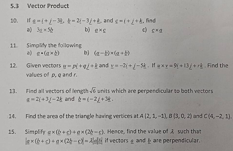 5.3 Vector Product 
10. If _ a=_ i+_ j-3_ k, _ b=2_ i-3_ j+_ k , and _ c=_ i+_ j+_ k , find 
a) 3_ a* 5_ b b) _ a* _ c c) _ c* _ a
11. Simplify the following 
a) _ a· (_ a* _ b) b) (_ a-_ b)* (_ a+_ b)
12. Given vectors _ u=p_ i+q_ j+_ k and _ v=-2_ i+_ j-5_ k. If _ u* _ v=9_ i+13_ j+r_ k. Find the 
values of p, q and r. 
13. Find all vectors of length sqrt(6) units which are perpendicular to both vectors
_ a=2_ i+3_ j-2_ k and _ b=_ i-2_ j+3_ k. 
14. Find the area of the triangle having vertices at A(2,1,-1), B(3,0,2) and C(4,-2,1). 
15. Simplify _ a* (_ b+_ c)+_ a* (2_ b-_ c). Hence, find the value of λ such that
|_ a* (_ b+_ c)+_ a* (2_ b-_ c)|=lambda |_ a||_ b| if vectors a and § are perpendicular.