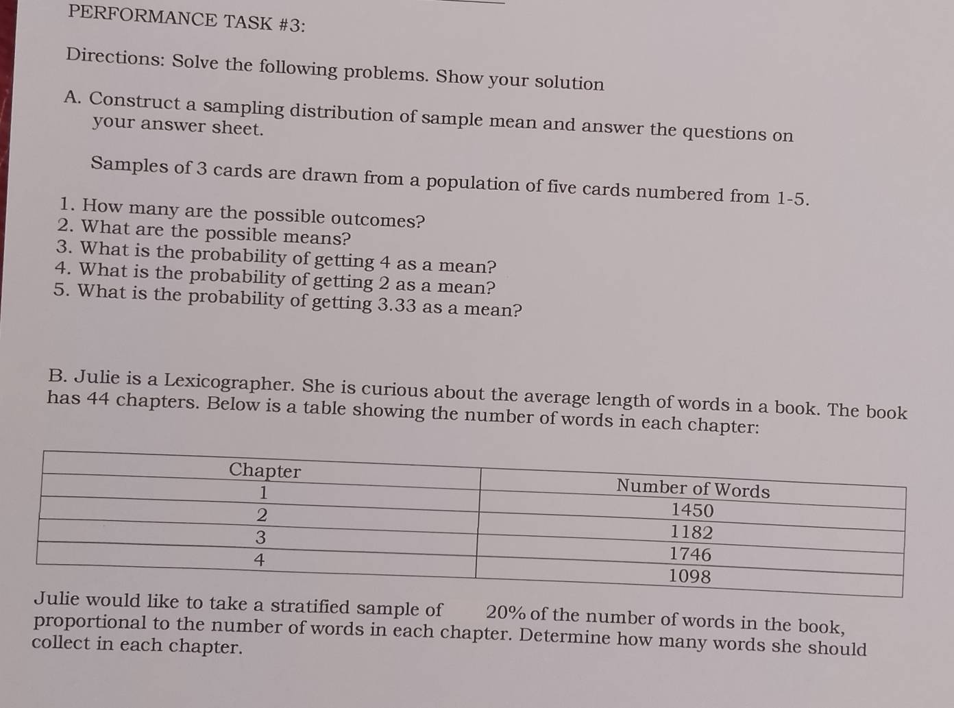 PERFORMANCE TASK #3: 
Directions: Solve the following problems. Show your solution 
A. Construct a sampling distribution of sample mean and answer the questions on 
your answer sheet. 
Samples of 3 cards are drawn from a population of five cards numbered from 1 - 5. 
1. How many are the possible outcomes? 
2. What are the possible means? 
3. What is the probability of getting 4 as a mean? 
4. What is the probability of getting 2 as a mean? 
5. What is the probability of getting 3.33 as a mean? 
B. Julie is a Lexicographer. She is curious about the average length of words in a book. The book 
has 44 chapters. Below is a table showing the number of words in each chapter: 
to take a stratified sample of 20% of the number of words in the book, 
proportional to the number of words in each chapter. Determine how many words she should 
collect in each chapter.