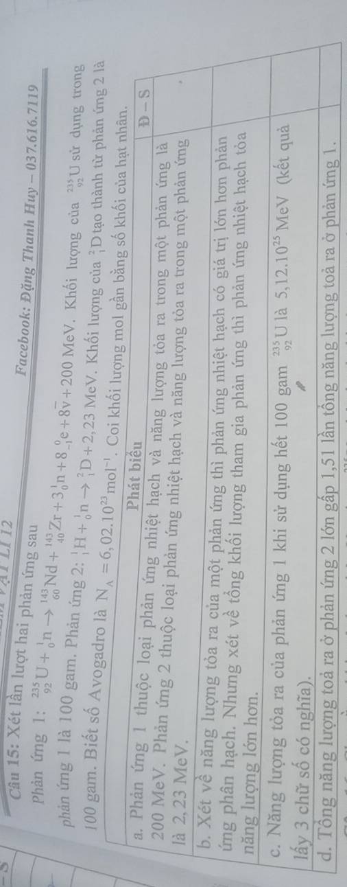 ATl12
Cu 15: Xét lần lượt hai phản ứng sau
Facebook: Đặng Thanh Huy - 037.616.7119
Phản ứng 1: _(92)^(235)U+_0^(1nto _(60)^(143)Nd+_(40)^(143)Zr+3_0^1n+8_(-1)^0e+8overline v)+200 MeV Khối lượng của beginarrayr 235 92endarray U sử dụng trong
phản ứng 1 là 100 gam. Phản ứng 2: _1^(1H+_0^1nto _1^2D+2,23MeV. Khối lượng của beginarray)r 2 1endarray D tạo thành từ phản ứng 2 là
100 gam. Biết số Avogadro là
