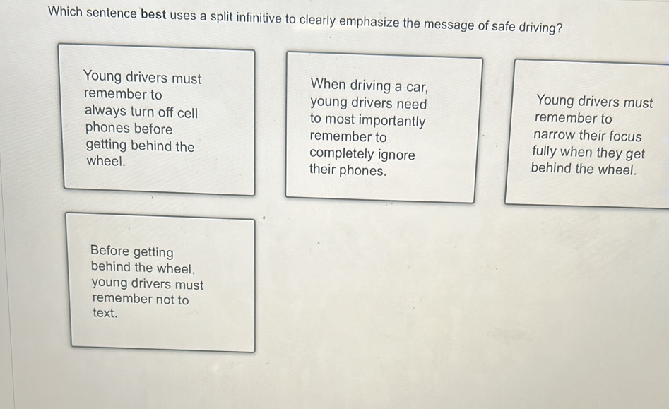 Which sentence best uses a split infinitive to clearly emphasize the message of safe driving?
Young drivers must When driving a car,
remember to young drivers need
Young drivers must
always turn off cell to most importantly
remember to
phones before remember to narrow their focus
fully when they get
getting behind the completely ignore behind the wheel.
wheel. their phones.
Before getting
behind the wheel,
young drivers must
remember not to
text.