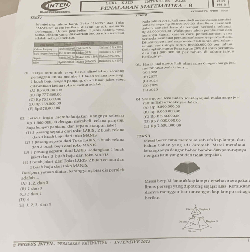 KUIS
NTEN  SOAL KUIS - INTENsive 2025 PM B
BELAIAR SEBLA! CARA RERIA OTAK PENALARAN MATEMATIKA - 8
TEKS I TEKS 2 INTENSIVE UTBK 2025
Menjelang tahun baru, Toko "LARIS" dan Toko Pada tahun 2018, Rafi membeli motor dalam kondisi
"MANIS" memberikan diskon untuk menarik baru seharga Rp 20.000.000,00 dan Reza membeli
pelanggan. Untuk pembelian I jenis barang yang dalam kondisi baru di tempat berbeda seharga
sama, diskon yang ditawarkan kedua toko tersebut Rp 25.000.000,00 . Walaupun tahun pembuatan dan
adalah sebagai berikut: jenisnya sama, karena cara pemeliharaan yang
berbeda membuat penurunan harganya pun berbeda.
Di tahun pertama harga motor Rafi turun 10%, tahun-
tahun berikutnya turun Rp500,000,00 per tahun.
Sedangkan motor Reza turun 20% di tahun pertama.
dan Rp1.000.000,00 per tahun di tahun-tahun
berikutnya.
03. Harga jual motor Rafi akan sama dengan harga jual
01. Harga termurah yang harus disediakan seorang (A)2022 motor Reza pada tahun ...
pelanggan untuk membeli 1 buah celana panjang. (B)2023
1 buah baju lengan panjang, dan 1 buah jaket yang
ditawarkan kedua toko tersebut adalah ... (C) 2024
(A) Rp 780.100,00 (D)2025
(B) Rp 777.600,00 (E) 2026
(C) Rp 761.600,00 04. Saat motor Reza sudah tidak layal jual, maka harga jual
(D) Rp 758.000,00 motor Rafi setidaknya adalah....
(E) Rp 578.000,00 (A) Rp 9.500.000,00
02. Leticia ingin membelanjakan uangnya sebesar (B) Rp 9.000.000,00
Rp 1.000.000,00 dengan membeli celana panjang, (C) Rp 8.500.000,00
baju lengan panjang, dan sepatu ataupun jaket (D) Rp 8.000.000,00
(1) 1 pasang sepatu dari toko LARIS , 2 buah celana (E) Rp 7.500.000,00
dan 3 buah baju dari toko MANIS TEKS 3
(2) 1 pasang sepatu dari Toko LARIS, 3 buah celana Messi berencana membuat sebuah kap lampu dari
dan 2 buah baju dari toko MANIS bahan bahan yang ada dirumah. Messi membuat
(3) 1 pasang sepatu dari LARIS sedangkan 1 buah kerangkanya dengan bahan bambu dan penutupnya
jaket dan 3 buah baju dari toko MANIS dengan kain yang sudah tidak terpakai.
(4) 1 buah jaket dari Toko LARIS, 2 buah celana dan
1 buah baju dari toko MANIS.
Dari pernyataan diatas, barang yang bisa dia peroleh
adalah ...
(A) 1, 2, dan 3 Messi berpikir bentuk kap lampu tersebut merupakan
(B) 1 dan 3 limas persegi yang dipotong sejajar alas. Kemudiar
(C) 2 dan 4 dianya menggambar rancangan kap lampu sebaga
(D)4 berikut
(E) 1, 2, 3, dan 4
T
13 cm Bagian I
1 Begian II
26 cm D
A
c
30 cm H
PROSUS INTEN - PENALARAN MATEMATIKA - INTENSIVE 2025